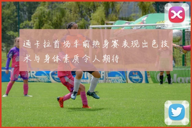 通卡拉首场季前热身赛表现出色技术与身体素质令人期待