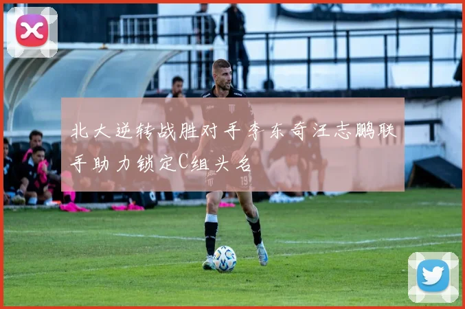 北大逆转战胜对手李东奇汪志鹏联手助力锁定C组头名