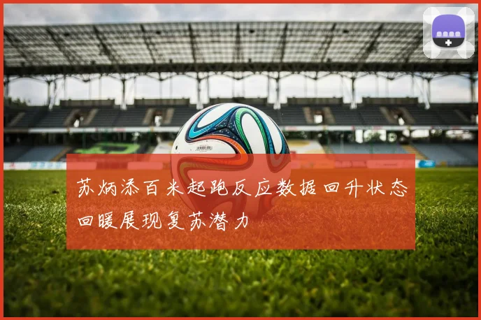 苏炳添百米起跑反应数据回升状态回暖展现复苏潜力